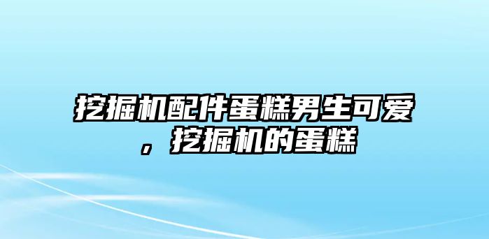 挖掘機(jī)配件蛋糕男生可愛，挖掘機(jī)的蛋糕