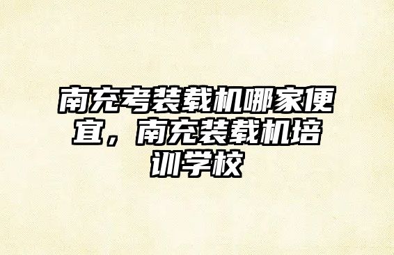 南充考裝載機(jī)哪家便宜，南充裝載機(jī)培訓(xùn)學(xué)校
