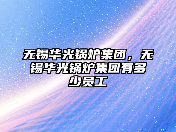 無錫華光鍋爐集團(tuán)，無錫華光鍋爐集團(tuán)有多少員工