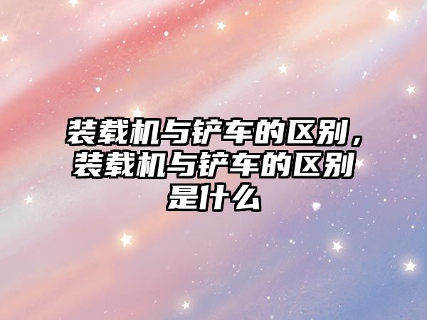 裝載機(jī)與鏟車的區(qū)別，裝載機(jī)與鏟車的區(qū)別是什么