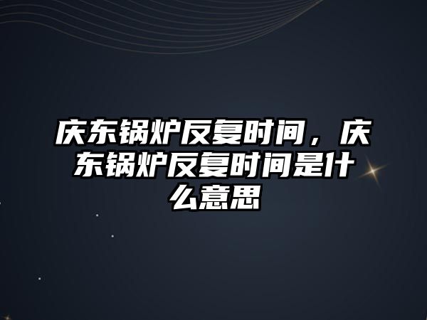 慶東鍋爐反復(fù)時(shí)間，慶東鍋爐反復(fù)時(shí)間是什么意思