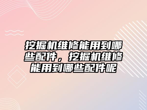 挖掘機維修能用到哪些配件，挖掘機維修能用到哪些配件呢