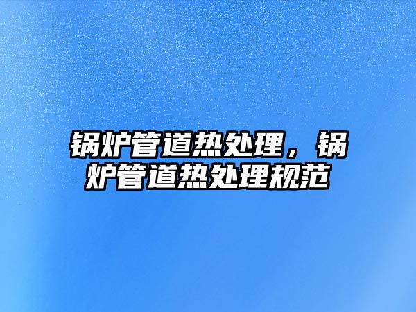 鍋爐管道熱處理，鍋爐管道熱處理規(guī)范