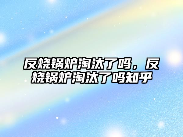 反燒鍋爐淘汰了嗎，反燒鍋爐淘汰了嗎知乎