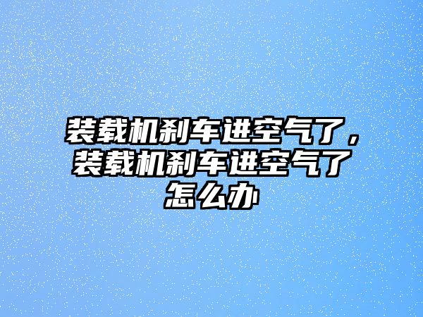 裝載機(jī)剎車(chē)進(jìn)空氣了，裝載機(jī)剎車(chē)進(jìn)空氣了怎么辦