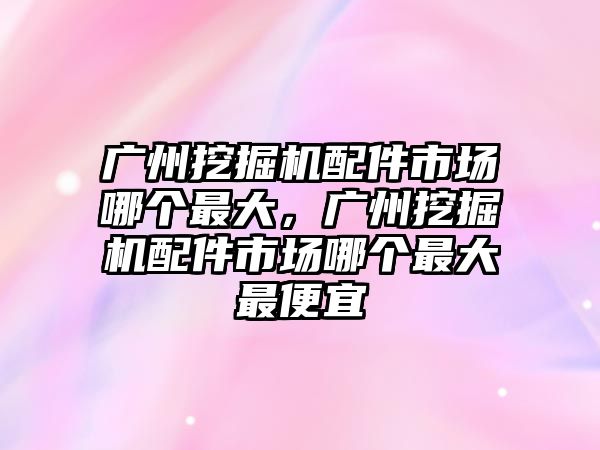 廣州挖掘機配件市場哪個最大，廣州挖掘機配件市場哪個最大最便宜