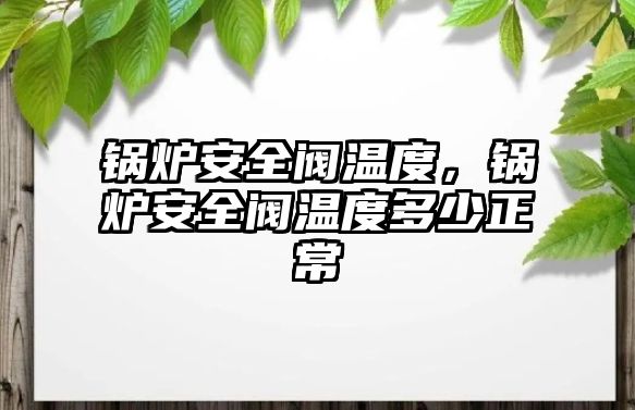 鍋爐安全閥溫度，鍋爐安全閥溫度多少正常