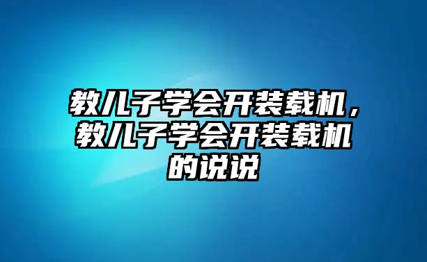 教兒子學(xué)會(huì)開(kāi)裝載機(jī)，教兒子學(xué)會(huì)開(kāi)裝載機(jī)的說(shuō)說(shuō)
