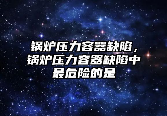 鍋爐壓力容器缺陷，鍋爐壓力容器缺陷中最危險的是