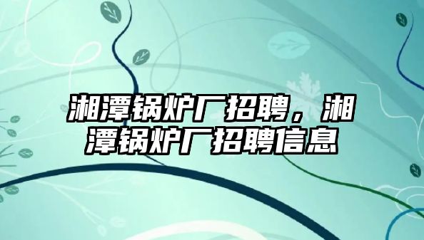 湘潭鍋爐廠(chǎng)招聘，湘潭鍋爐廠(chǎng)招聘信息