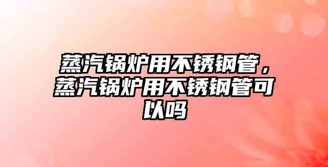 蒸汽鍋爐用不銹鋼管，蒸汽鍋爐用不銹鋼管可以嗎