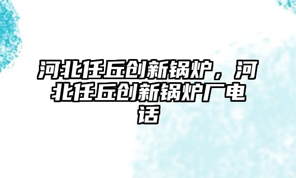 河北任丘創(chuàng)新鍋爐，河北任丘創(chuàng)新鍋爐廠電話