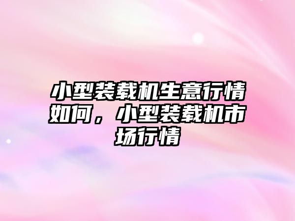 小型裝載機生意行情如何，小型裝載機市場行情