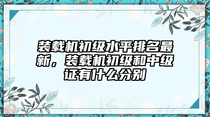 裝載機(jī)初級(jí)水平排名最新，裝載機(jī)初級(jí)和中級(jí)證有什么分別