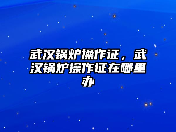 武漢鍋爐操作證，武漢鍋爐操作證在哪里辦