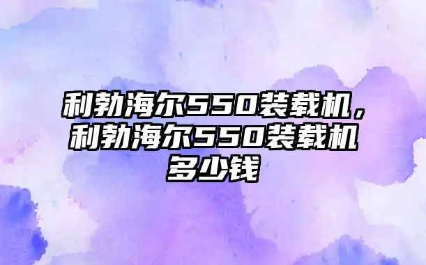 利勃海爾550裝載機(jī)，利勃海爾550裝載機(jī)多少錢(qián)