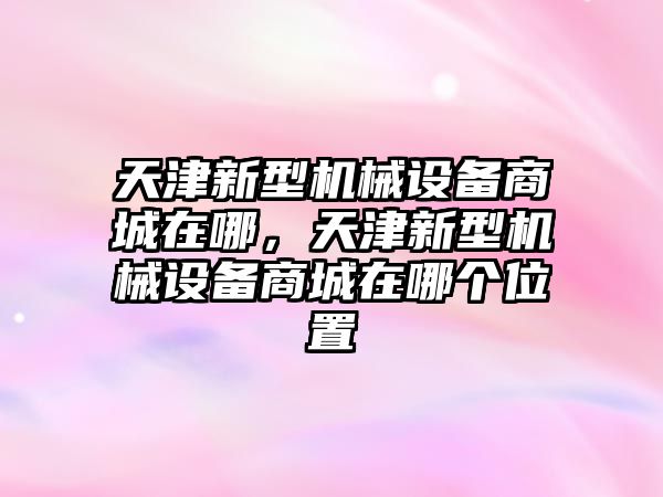 天津新型機(jī)械設(shè)備商城在哪，天津新型機(jī)械設(shè)備商城在哪個位置