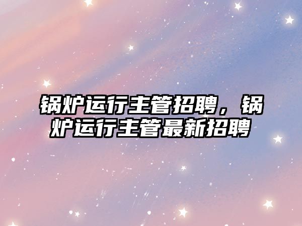 鍋爐運(yùn)行主管招聘，鍋爐運(yùn)行主管最新招聘