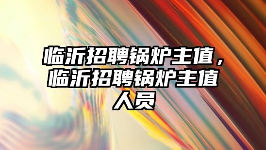 臨沂招聘鍋爐主值，臨沂招聘鍋爐主值人員