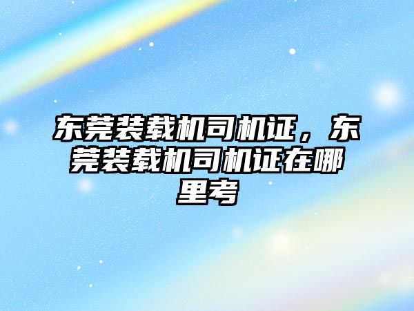 東莞裝載機(jī)司機(jī)證，東莞裝載機(jī)司機(jī)證在哪里考