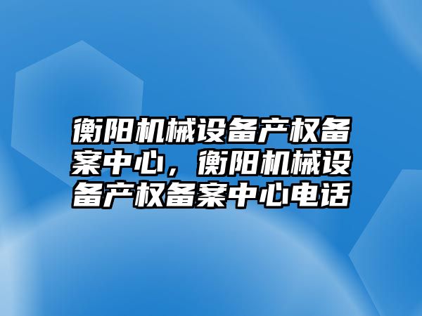 衡陽(yáng)機(jī)械設(shè)備產(chǎn)權(quán)備案中心，衡陽(yáng)機(jī)械設(shè)備產(chǎn)權(quán)備案中心電話