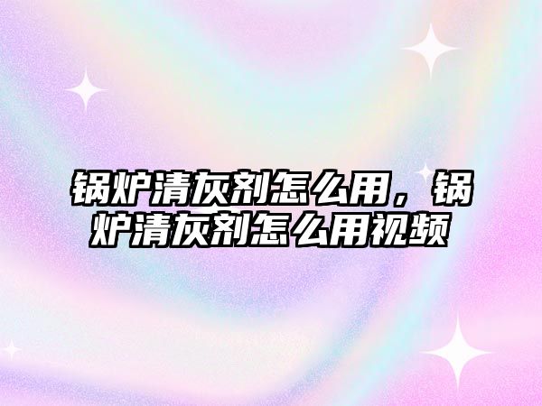 鍋爐清灰劑怎么用，鍋爐清灰劑怎么用視頻