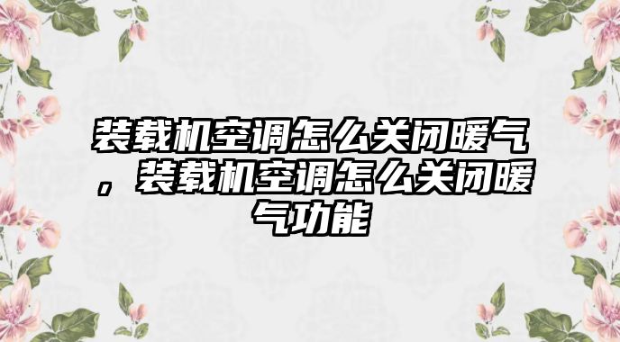 裝載機空調(diào)怎么關閉暖氣，裝載機空調(diào)怎么關閉暖氣功能