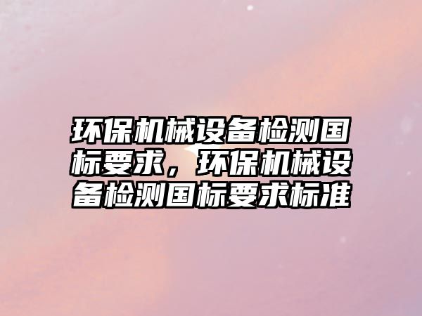 環(huán)保機(jī)械設(shè)備檢測(cè)國(guó)標(biāo)要求，環(huán)保機(jī)械設(shè)備檢測(cè)國(guó)標(biāo)要求標(biāo)準(zhǔn)