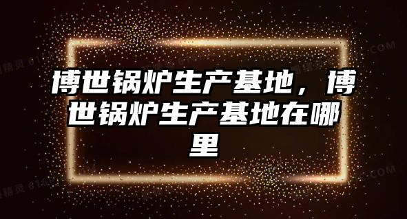 博世鍋爐生產(chǎn)基地，博世鍋爐生產(chǎn)基地在哪里