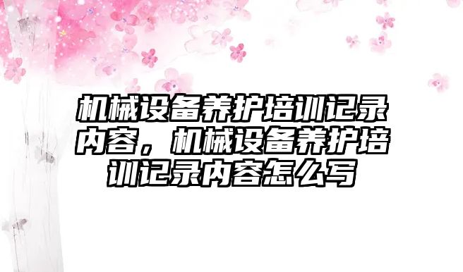 機(jī)械設(shè)備養(yǎng)護(hù)培訓(xùn)記錄內(nèi)容，機(jī)械設(shè)備養(yǎng)護(hù)培訓(xùn)記錄內(nèi)容怎么寫