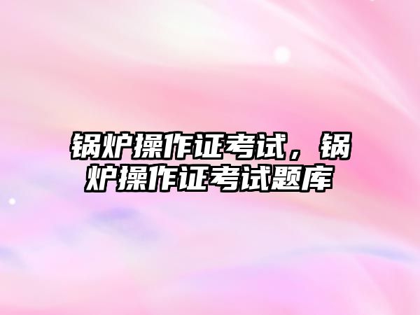鍋爐操作證考試，鍋爐操作證考試題庫