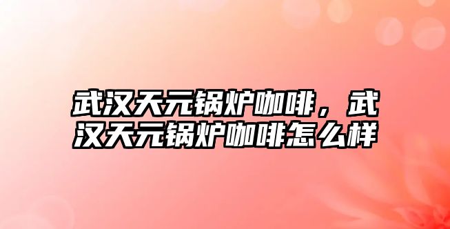 武漢天元鍋爐咖啡，武漢天元鍋爐咖啡怎么樣