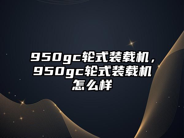 950gc輪式裝載機，950gc輪式裝載機怎么樣