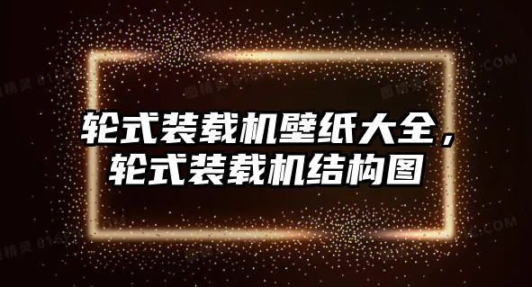 輪式裝載機(jī)壁紙大全，輪式裝載機(jī)結(jié)構(gòu)圖