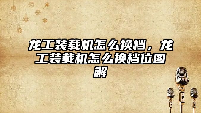 龍工裝載機怎么換檔，龍工裝載機怎么換檔位圖解