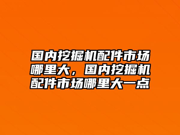 國內挖掘機配件市場哪里大，國內挖掘機配件市場哪里大一點