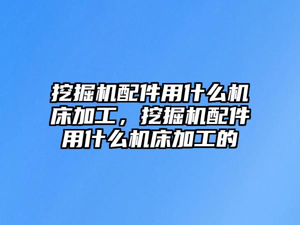 挖掘機配件用什么機床加工，挖掘機配件用什么機床加工的