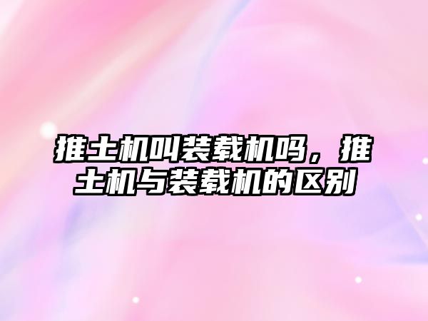 推土機(jī)叫裝載機(jī)嗎，推土機(jī)與裝載機(jī)的區(qū)別