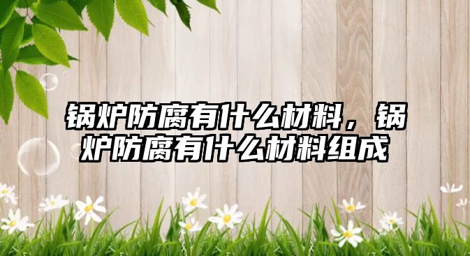 鍋爐防腐有什么材料，鍋爐防腐有什么材料組成