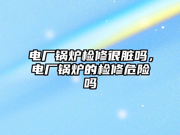 電廠鍋爐檢修很臟嗎，電廠鍋爐的檢修危險嗎