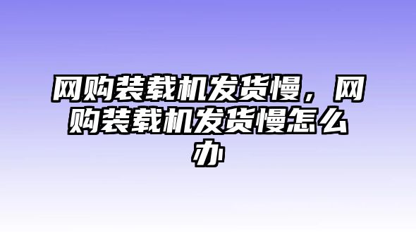 網(wǎng)購裝載機發(fā)貨慢，網(wǎng)購裝載機發(fā)貨慢怎么辦