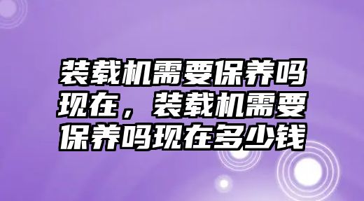 裝載機需要保養(yǎng)嗎現(xiàn)在，裝載機需要保養(yǎng)嗎現(xiàn)在多少錢