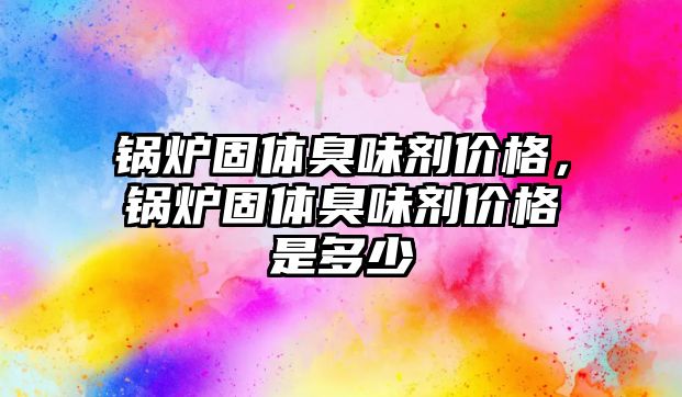 鍋爐固體臭味劑價(jià)格，鍋爐固體臭味劑價(jià)格是多少