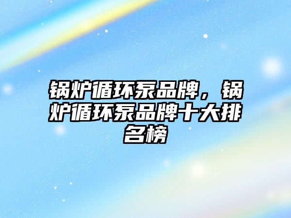 鍋爐循環(huán)泵品牌，鍋爐循環(huán)泵品牌十大排名榜