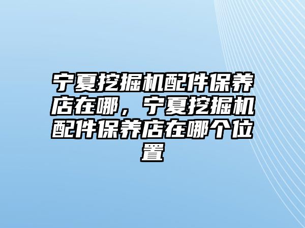 寧夏挖掘機(jī)配件保養(yǎng)店在哪，寧夏挖掘機(jī)配件保養(yǎng)店在哪個(gè)位置