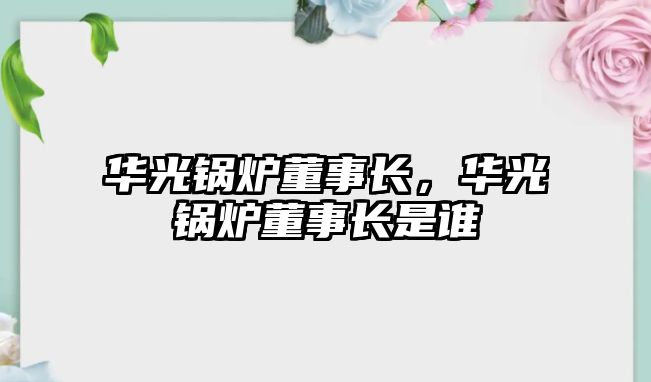 華光鍋爐董事長(zhǎng)，華光鍋爐董事長(zhǎng)是誰(shuí)