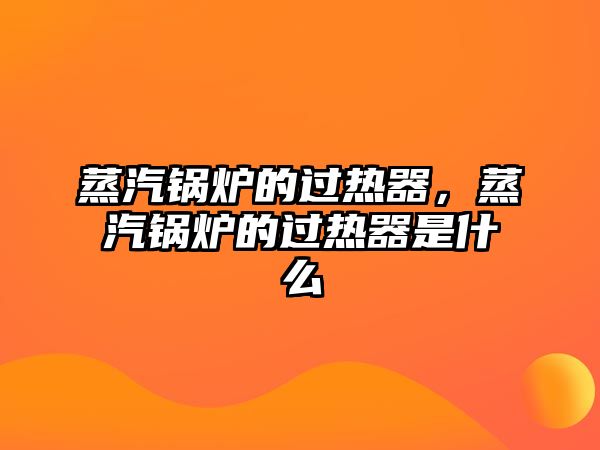 蒸汽鍋爐的過熱器，蒸汽鍋爐的過熱器是什么