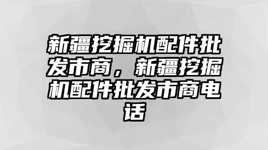 新疆挖掘機配件批發(fā)市商，新疆挖掘機配件批發(fā)市商電話