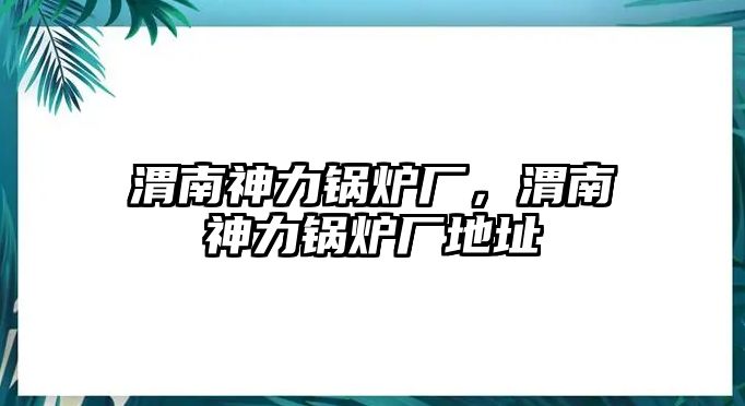 渭南神力鍋爐廠，渭南神力鍋爐廠地址