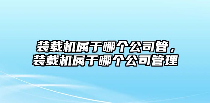 裝載機屬于哪個公司管，裝載機屬于哪個公司管理
